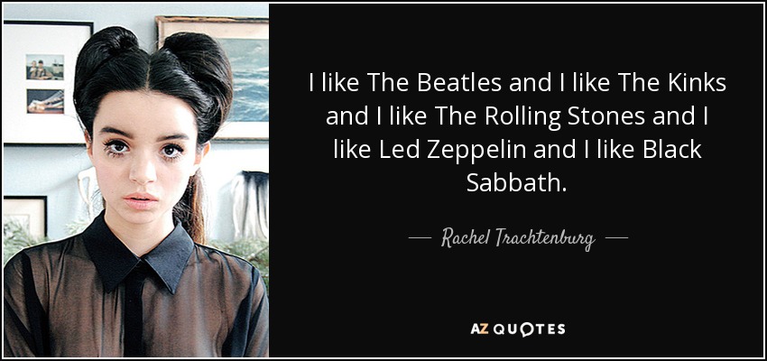 I like The Beatles and I like The Kinks and I like The Rolling Stones and I like Led Zeppelin and I like Black Sabbath. - Rachel Trachtenburg