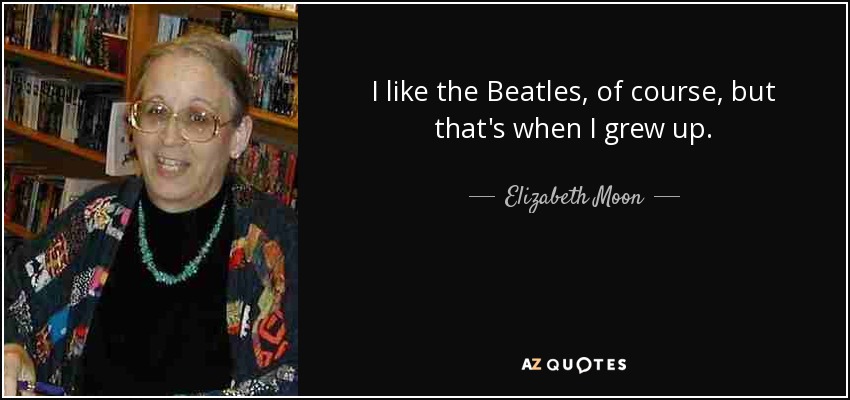 I like the Beatles, of course, but that's when I grew up. - Elizabeth Moon