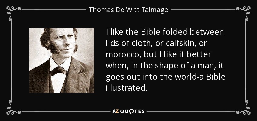 I like the Bible folded between lids of cloth, or calfskin, or morocco, but I like it better when, in the shape of a man, it goes out into the world-a Bible illustrated. - Thomas De Witt Talmage