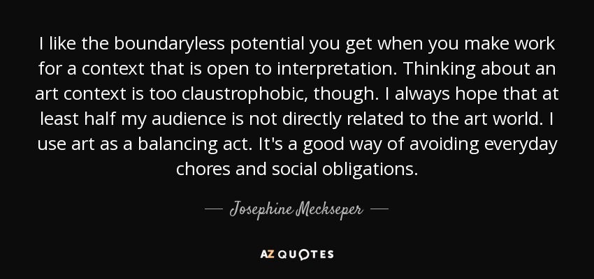 I like the boundaryless potential you get when you make work for a context that is open to interpretation. Thinking about an art context is too claustrophobic, though. I always hope that at least half my audience is not directly related to the art world. I use art as a balancing act. It's a good way of avoiding everyday chores and social obligations. - Josephine Meckseper