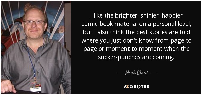 I like the brighter, shinier, happier comic-book material on a personal level, but I also think the best stories are told where you just don't know from page to page or moment to moment when the sucker-punches are coming. - Mark Waid