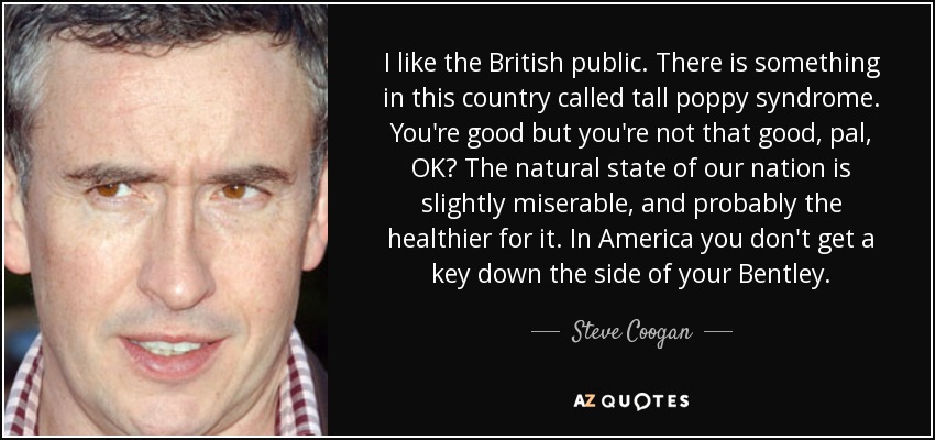 I like the British public. There is something in this country called tall poppy syndrome. You're good but you're not that good, pal, OK? The natural state of our nation is slightly miserable, and probably the healthier for it. In America you don't get a key down the side of your Bentley. - Steve Coogan