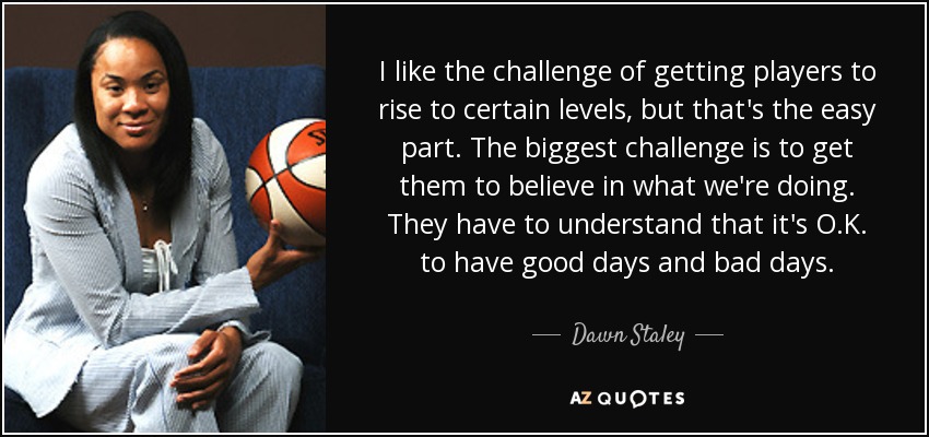 I like the challenge of getting players to rise to certain levels, but that's the easy part. The biggest challenge is to get them to believe in what we're doing. They have to understand that it's O.K. to have good days and bad days. - Dawn Staley