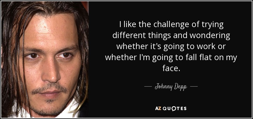 I like the challenge of trying different things and wondering whether it's going to work or whether I'm going to fall flat on my face. - Johnny Depp