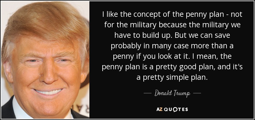 I like the concept of the penny plan - not for the military because the military we have to build up. But we can save probably in many case more than a penny if you look at it. I mean, the penny plan is a pretty good plan, and it's a pretty simple plan. - Donald Trump