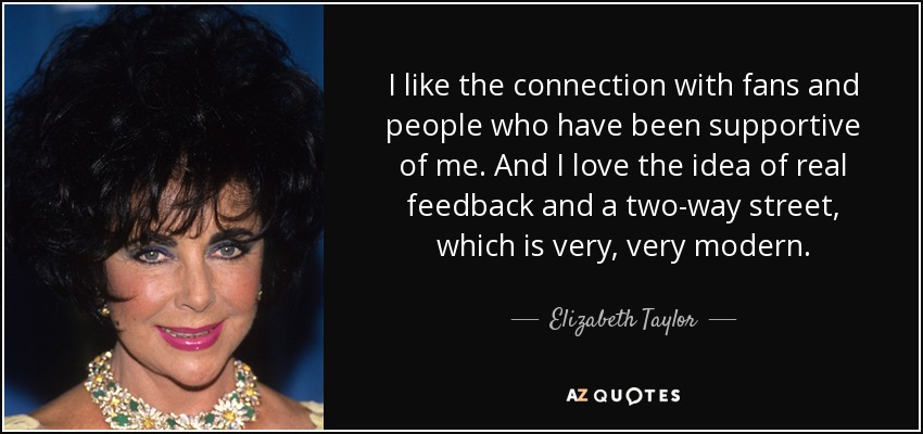 I like the connection with fans and people who have been supportive of me. And I love the idea of real feedback and a two-way street, which is very, very modern. - Elizabeth Taylor