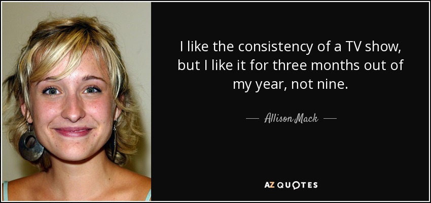 I like the consistency of a TV show, but I like it for three months out of my year, not nine. - Allison Mack