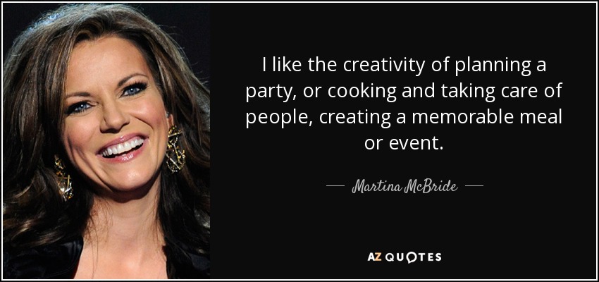 I like the creativity of planning a party, or cooking and taking care of people, creating a memorable meal or event. - Martina McBride