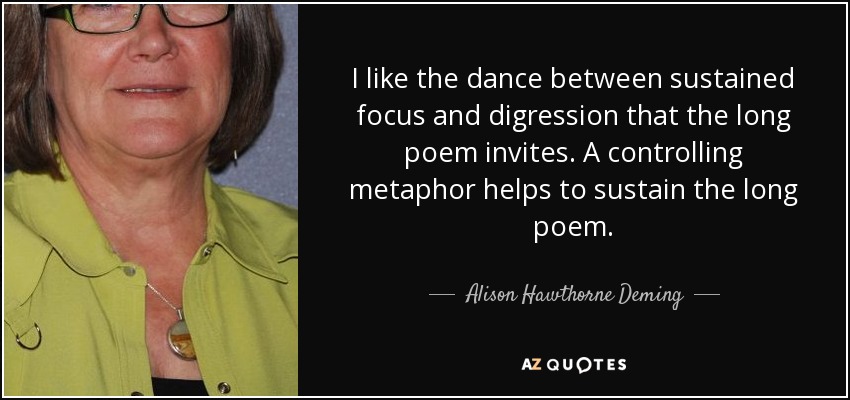I like the dance between sustained focus and digression that the long poem invites. A controlling metaphor helps to sustain the long poem. - Alison Hawthorne Deming