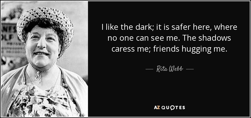 I like the dark; it is safer here, where no one can see me. The shadows caress me; friends hugging me. - Rita Webb