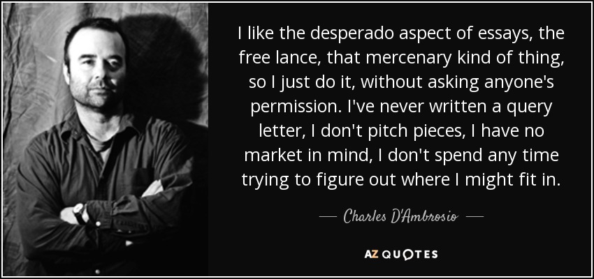 I like the desperado aspect of essays, the free lance, that mercenary kind of thing, so I just do it, without asking anyone's permission. I've never written a query letter, I don't pitch pieces, I have no market in mind, I don't spend any time trying to figure out where I might fit in. - Charles D'Ambrosio