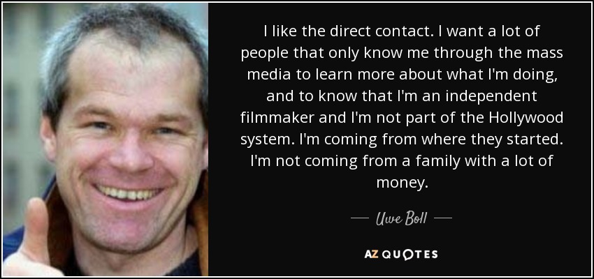 I like the direct contact. I want a lot of people that only know me through the mass media to learn more about what I'm doing, and to know that I'm an independent filmmaker and I'm not part of the Hollywood system. I'm coming from where they started. I'm not coming from a family with a lot of money. - Uwe Boll