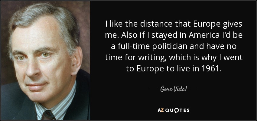 I like the distance that Europe gives me. Also if I stayed in America I'd be a full-time politician and have no time for writing, which is why I went to Europe to live in 1961. - Gore Vidal