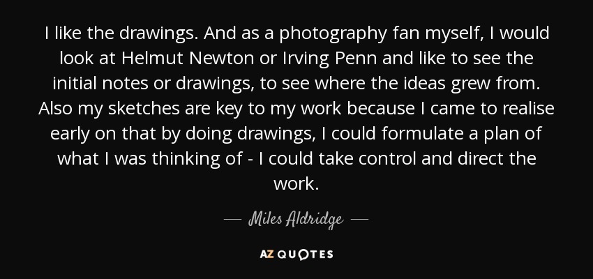 I like the drawings. And as a photography fan myself, I would look at Helmut Newton or Irving Penn and like to see the initial notes or drawings, to see where the ideas grew from. Also my sketches are key to my work because I came to realise early on that by doing drawings, I could formulate a plan of what I was thinking of - I could take control and direct the work. - Miles Aldridge