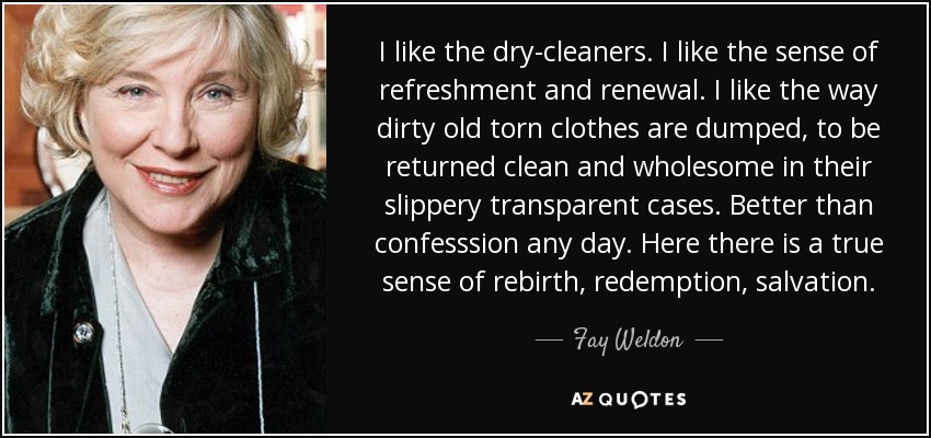 I like the dry-cleaners. I like the sense of refreshment and renewal. I like the way dirty old torn clothes are dumped, to be returned clean and wholesome in their slippery transparent cases. Better than confesssion any day. Here there is a true sense of rebirth, redemption, salvation. - Fay Weldon