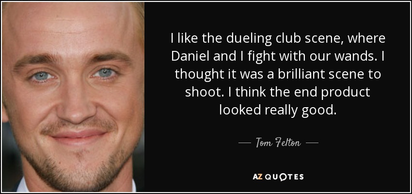 I like the dueling club scene, where Daniel and I fight with our wands. I thought it was a brilliant scene to shoot. I think the end product looked really good. - Tom Felton