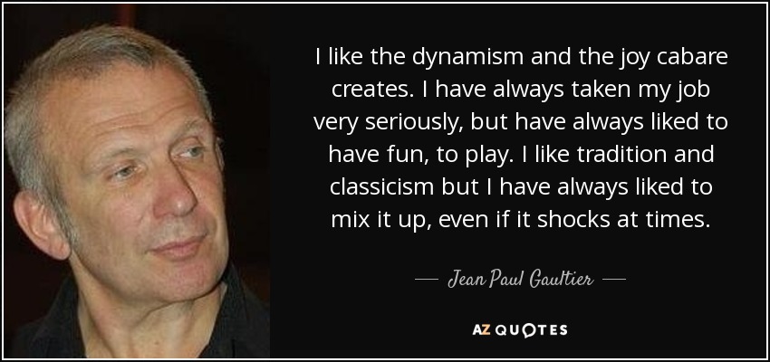 I like the dynamism and the joy cabare creates. I have always taken my job very seriously, but have always liked to have fun, to play. I like tradition and classicism but I have always liked to mix it up, even if it shocks at times. - Jean Paul Gaultier
