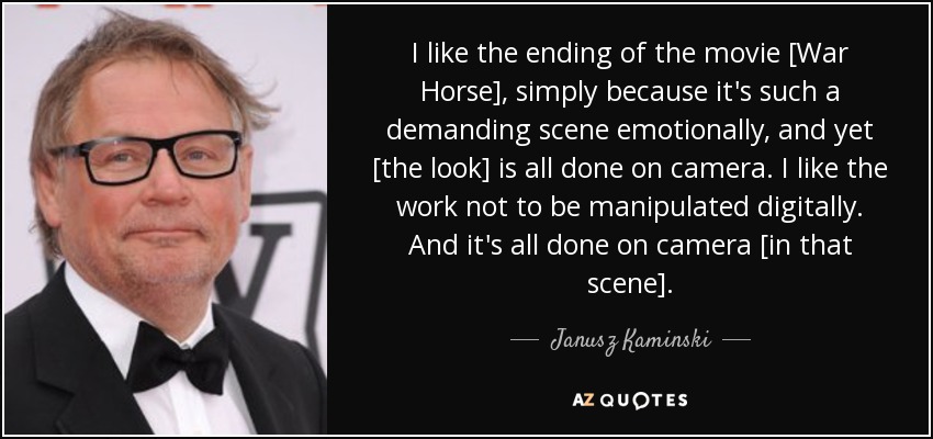 I like the ending of the movie [War Horse], simply because it's such a demanding scene emotionally, and yet [the look] is all done on camera. I like the work not to be manipulated digitally. And it's all done on camera [in that scene]. - Janusz Kaminski