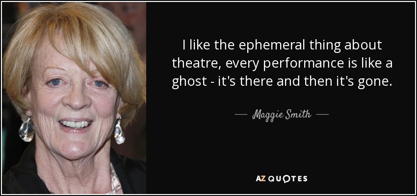 I like the ephemeral thing about theatre, every performance is like a ghost - it's there and then it's gone. - Maggie Smith