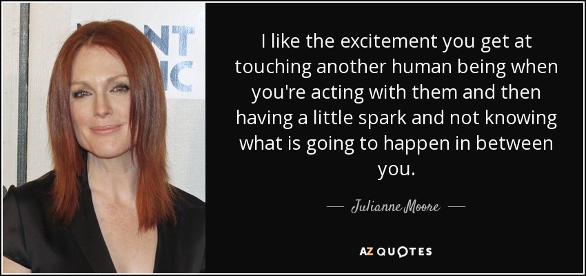 I like the excitement you get at touching another human being when you're acting with them and then having a little spark and not knowing what is going to happen in between you. - Julianne Moore