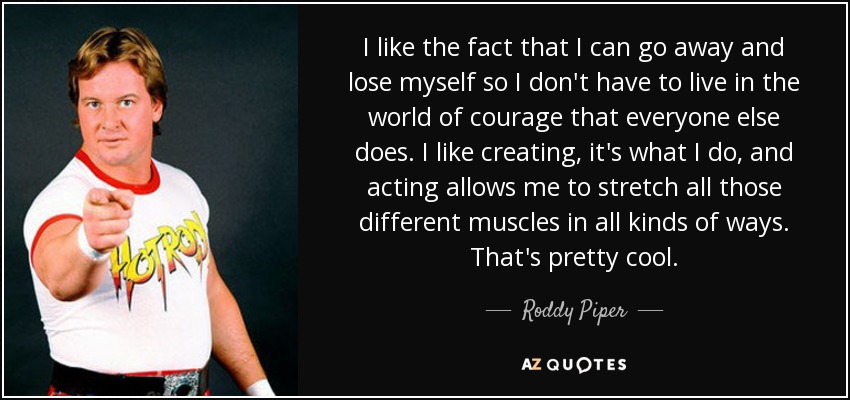 I like the fact that I can go away and lose myself so I don't have to live in the world of courage that everyone else does. I like creating, it's what I do, and acting allows me to stretch all those different muscles in all kinds of ways. That's pretty cool. - Roddy Piper