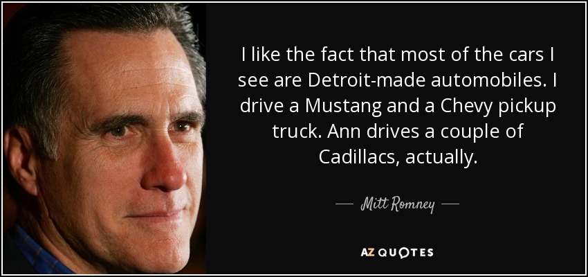 I like the fact that most of the cars I see are Detroit-made automobiles. I drive a Mustang and a Chevy pickup truck. Ann drives a couple of Cadillacs, actually. - Mitt Romney