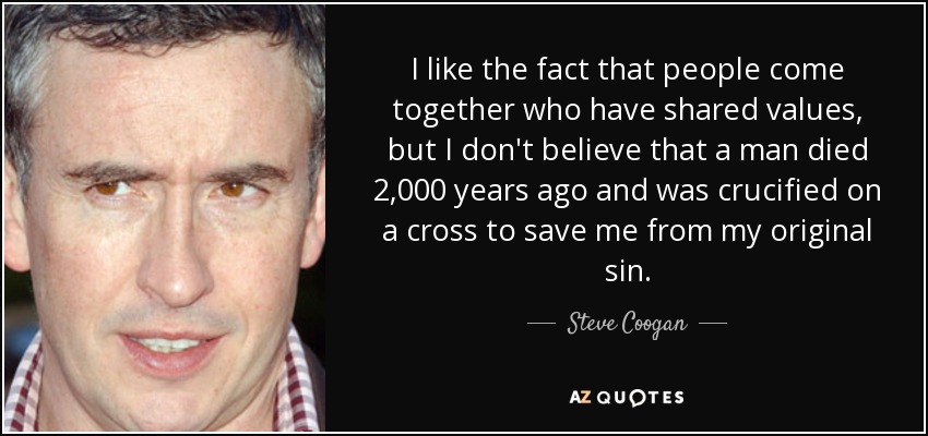 I like the fact that people come together who have shared values, but I don't believe that a man died 2,000 years ago and was crucified on a cross to save me from my original sin. - Steve Coogan