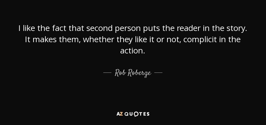 I like the fact that second person puts the reader in the story. It makes them, whether they like it or not, complicit in the action. - Rob Roberge