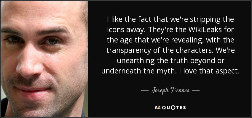 I like the fact that we're stripping the icons away. They're the WikiLeaks for the age that we're revealing, with the transparency of the characters. We're unearthing the truth beyond or underneath the myth. I love that aspect. - Joseph Fiennes