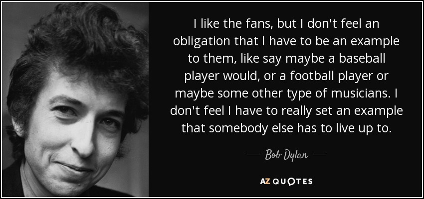 I like the fans, but I don't feel an obligation that I have to be an example to them, like say maybe a baseball player would, or a football player or maybe some other type of musicians. I don't feel I have to really set an example that somebody else has to live up to. - Bob Dylan