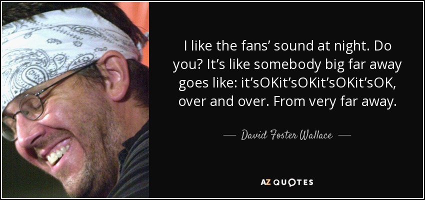 I like the fans’ sound at night. Do you? It’s like somebody big far away goes like: it’sOKit’sOKit’sOKit’sOK, over and over. From very far away. - David Foster Wallace
