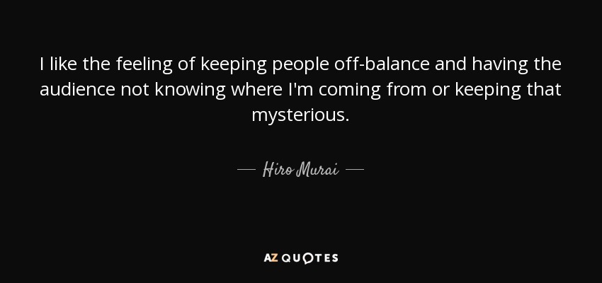 I like the feeling of keeping people off-balance and having the audience not knowing where I'm coming from or keeping that mysterious. - Hiro Murai