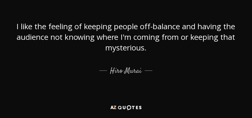 I like the feeling of keeping people off-balance and having the audience not knowing where I'm coming from or keeping that mysterious. - Hiro Murai