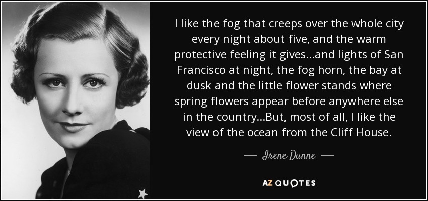 I like the fog that creeps over the whole city every night about five, and the warm protective feeling it gives...and lights of San Francisco at night, the fog horn, the bay at dusk and the little flower stands where spring flowers appear before anywhere else in the country...But, most of all, I like the view of the ocean from the Cliff House. - Irene Dunne