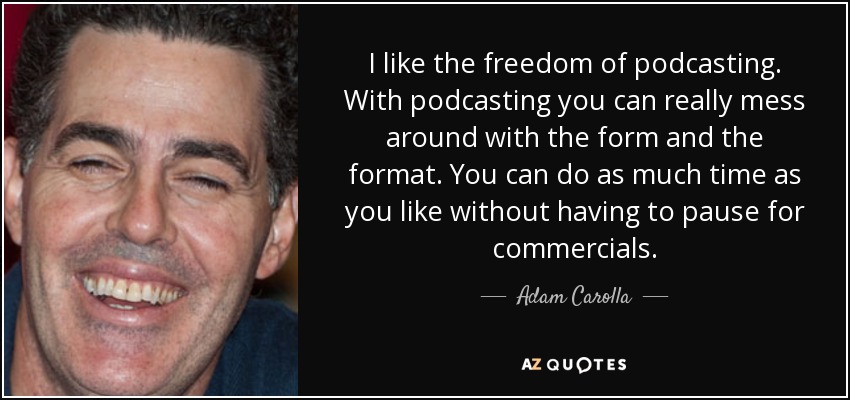 I like the freedom of podcasting. With podcasting you can really mess around with the form and the format. You can do as much time as you like without having to pause for commercials. - Adam Carolla