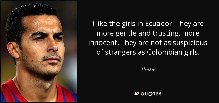 I like the girls in Ecuador. They are more gentle and trusting, more innocent. They are not as suspicious of strangers as Colombian girls. - Pedro