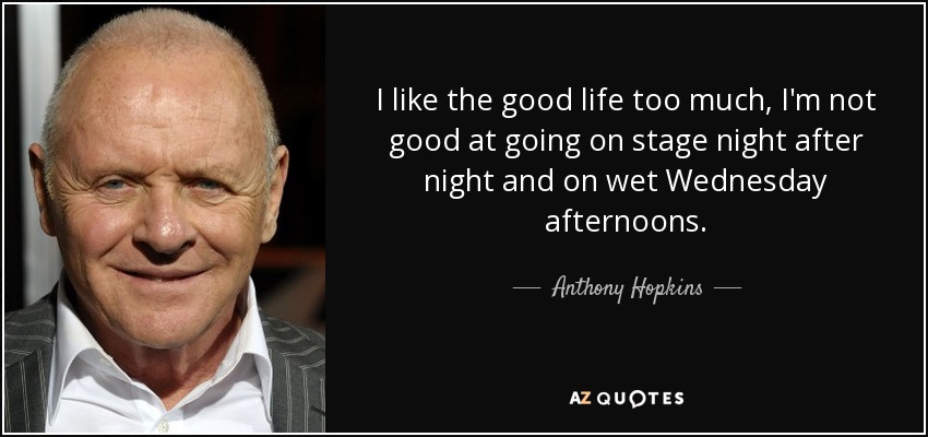 I like the good life too much, I'm not good at going on stage night after night and on wet Wednesday afternoons. - Anthony Hopkins