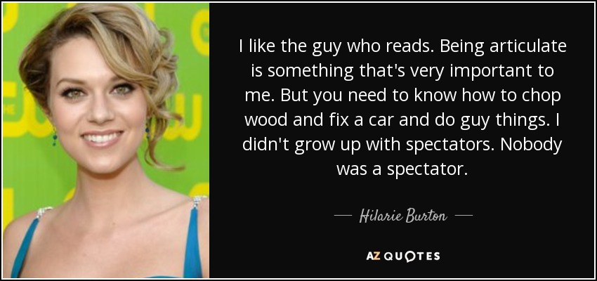 I like the guy who reads. Being articulate is something that's very important to me. But you need to know how to chop wood and fix a car and do guy things. I didn't grow up with spectators. Nobody was a spectator. - Hilarie Burton