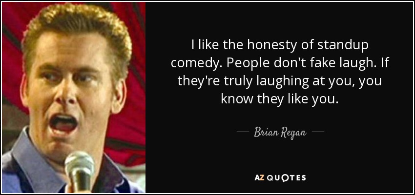 I like the honesty of standup comedy. People don't fake laugh. If they're truly laughing at you, you know they like you. - Brian Regan