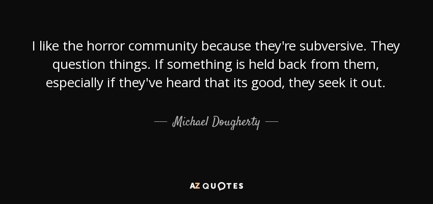 I like the horror community because they're subversive. They question things. If something is held back from them, especially if they've heard that its good, they seek it out. - Michael Dougherty