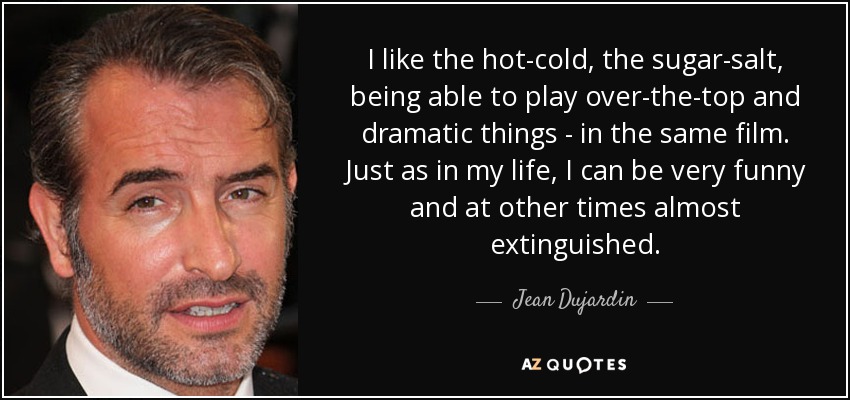 I like the hot-cold, the sugar-salt, being able to play over-the-top and dramatic things - in the same film. Just as in my life, I can be very funny and at other times almost extinguished. - Jean Dujardin
