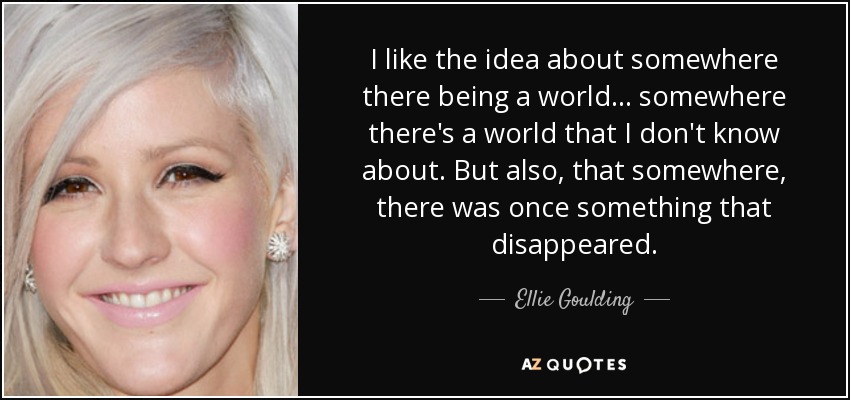 I like the idea about somewhere there being a world... somewhere there's a world that I don't know about. But also, that somewhere, there was once something that disappeared. - Ellie Goulding
