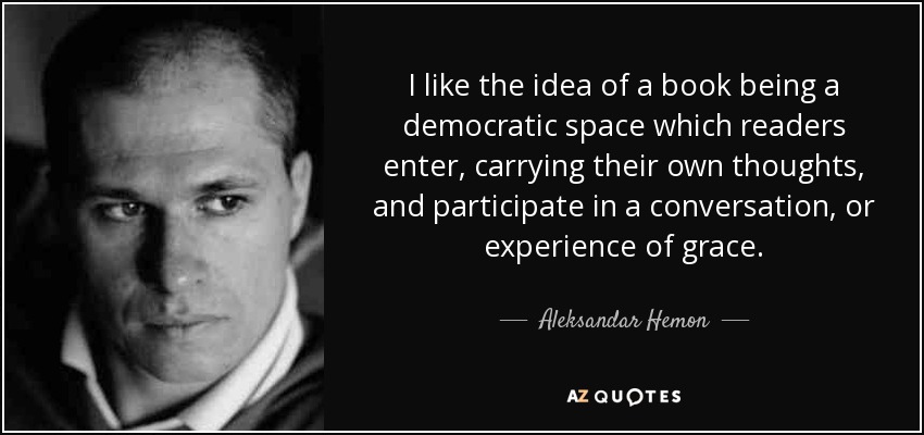 I like the idea of a book being a democratic space which readers enter, carrying their own thoughts, and participate in a conversation, or experience of grace. - Aleksandar Hemon
