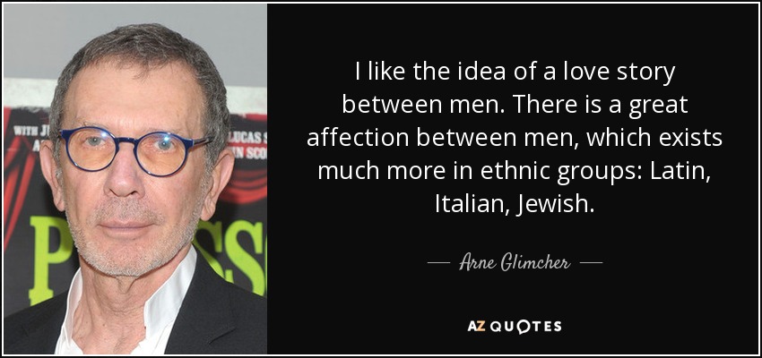 I like the idea of a love story between men. There is a great affection between men, which exists much more in ethnic groups: Latin, Italian, Jewish. - Arne Glimcher