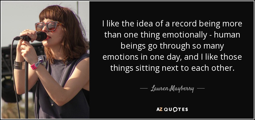 I like the idea of a record being more than one thing emotionally - human beings go through so many emotions in one day, and I like those things sitting next to each other. - Lauren Mayberry