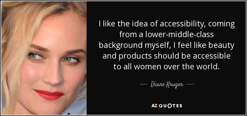 I like the idea of accessibility, coming from a lower-middle-class background myself, I feel like beauty and products should be accessible to all women over the world. - Diane Kruger