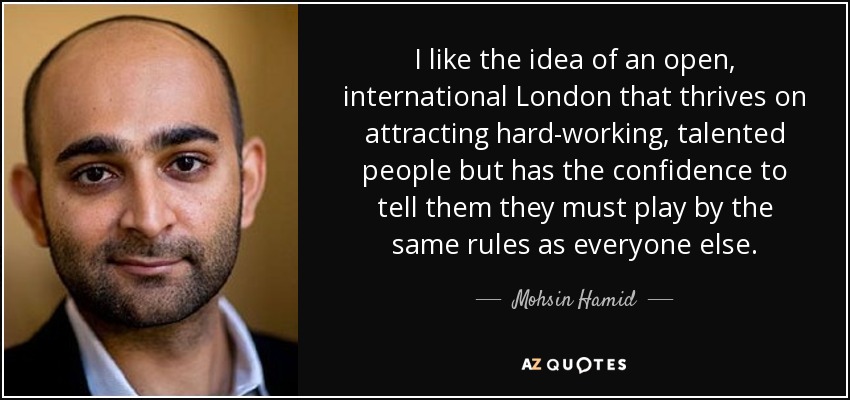 I like the idea of an open, international London that thrives on attracting hard-working, talented people but has the confidence to tell them they must play by the same rules as everyone else. - Mohsin Hamid