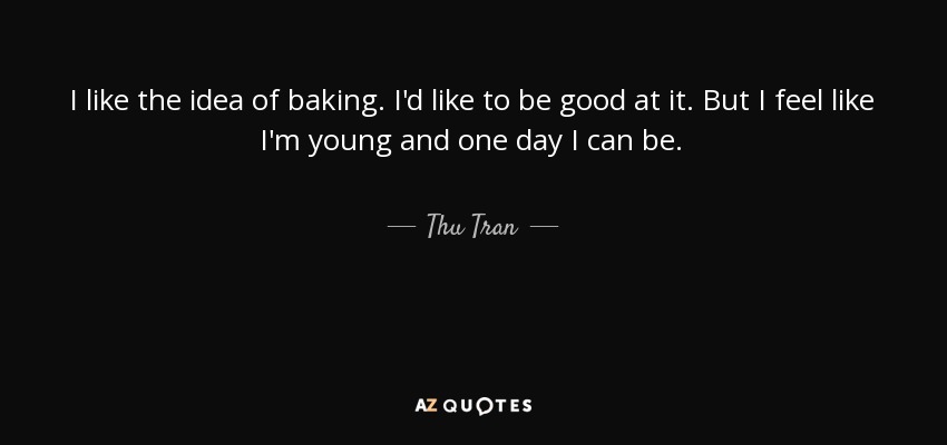 I like the idea of baking. I'd like to be good at it. But I feel like I'm young and one day I can be. - Thu Tran