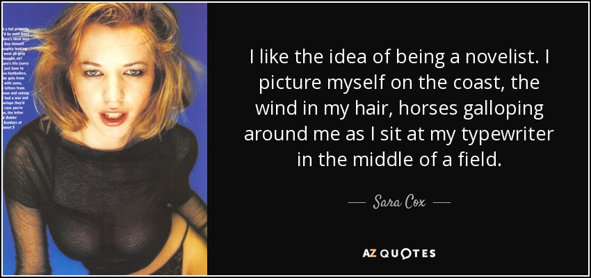 I like the idea of being a novelist. I picture myself on the coast, the wind in my hair, horses galloping around me as I sit at my typewriter in the middle of a field. - Sara Cox