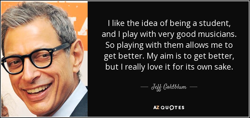 I like the idea of being a student, and I play with very good musicians. So playing with them allows me to get better. My aim is to get better, but I really love it for its own sake. - Jeff Goldblum